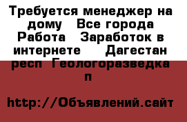 Требуется менеджер на дому - Все города Работа » Заработок в интернете   . Дагестан респ.,Геологоразведка п.